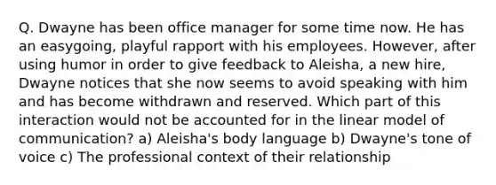 Q. Dwayne has been office manager for some time now. He has an easygoing, playful rapport with his employees. However, after using humor in order to give feedback to Aleisha, a new hire, Dwayne notices that she now seems to avoid speaking with him and has become withdrawn and reserved. Which part of this interaction would not be accounted for in the linear model of communication? a) Aleisha's body language b) Dwayne's tone of voice c) The professional context of their relationship