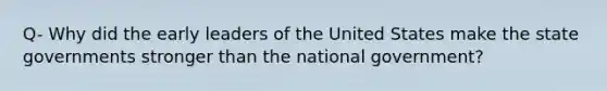 Q- Why did the early leaders of the United States make the state governments stronger than the national government?