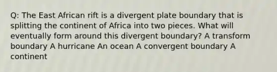 Q: The East African rift is a divergent plate boundary that is splitting the continent of Africa into two pieces. What will eventually form around this divergent boundary? A transform boundary A hurricane An ocean A convergent boundary A continent