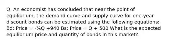 Q: An economist has concluded that near the point of equilibrium, the demand curve and supply curve for one-year discount bonds can be estimated using the following equations: Bd: Price = -⅖Q +940 Bs: Price = Q + 500 What is the expected equilibrium price and quantity of bonds in this market?