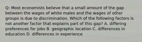 Q: Most economists believe that a small amount of the gap between the wages of white males and the wages of other groups is due to discrimination. Which of the following factors is not another factor that explains part of this gap? A. differing preferences for jobs B. geographic location C. differences in education D. differences in experience