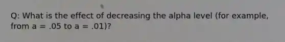 Q: What is the effect of decreasing the alpha level (for example, from a = .05 to a = .01)?