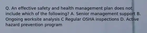 Q. An effective safety and health management plan does not include which of the following? A. Senior management support B. Ongoing worksite analysis C Regular OSHA inspections D. Active hazard prevention program