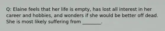 Q: Elaine feels that her life is empty, has lost all interest in her career and hobbies, and wonders if she would be better off dead. She is most likely suffering from ________.