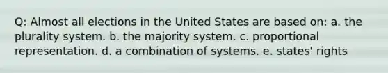 Q: Almost all elections in the United States are based on: a. the plurality system. b. the majority system. c. proportional representation. d. a combination of systems. e. states' rights