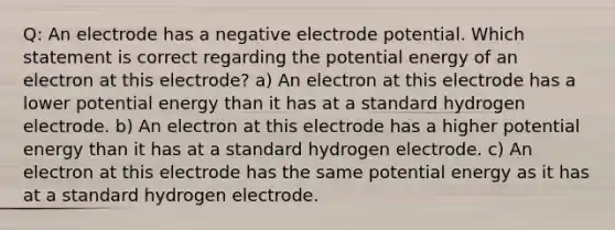 Q: An electrode has a negative <a href='https://www.questionai.com/knowledge/kGBiM9jhet-electrode-potential' class='anchor-knowledge'>electrode potential</a>. Which statement is correct regarding the potential energy of an electron at this electrode? a) An electron at this electrode has a lower potential energy than it has at a standard hydrogen electrode. b) An electron at this electrode has a higher potential energy than it has at a standard hydrogen electrode. c) An electron at this electrode has the same potential energy as it has at a standard hydrogen electrode.