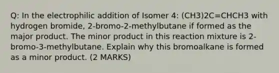 Q: In the electrophilic addition of Isomer 4: (CH3)2C=CHCH3 with hydrogen bromide, 2-bromo-2-methylbutane if formed as the major product. The minor product in this reaction mixture is 2-bromo-3-methylbutane. Explain why this bromoalkane is formed as a minor product. (2 MARKS)