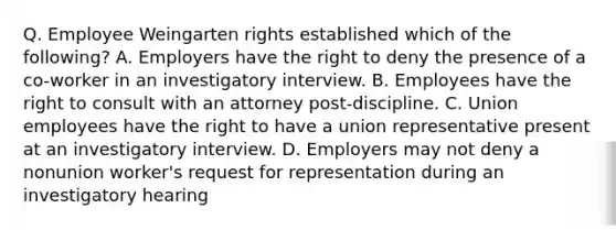 Q. Employee Weingarten rights established which of the following? A. Employers have the right to deny the presence of a co-worker in an investigatory interview. B. Employees have the right to consult with an attorney post-discipline. C. Union employees have the right to have a union representative present at an investigatory interview. D. Employers may not deny a nonunion worker's request for representation during an investigatory hearing