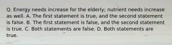 Q. Energy needs increase for the elderly; nutrient needs increase as well. A. The first statement is true, and the second statement is false. B. The first statement is false, and the second statement is true. C. Both statements are false. D. Both statements are true.