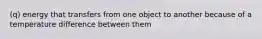 (q) energy that transfers from one object to another because of a temperature difference between them