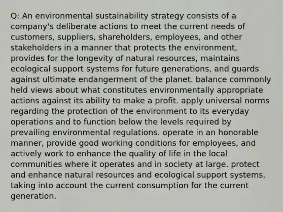 Q: An environmental sustainability strategy consists of a company's deliberate actions to meet the current needs of customers, suppliers, shareholders, employees, and other stakeholders in a manner that protects the environment, provides for the longevity of natural resources, maintains ecological support systems for future generations, and guards against ultimate endangerment of the planet. balance commonly held views about what constitutes environmentally appropriate actions against its ability to make a profit. apply universal norms regarding the protection of the environment to its everyday operations and to function below the levels required by prevailing environmental regulations. operate in an honorable manner, provide good working conditions for employees, and actively work to enhance the quality of life in the local communities where it operates and in society at large. protect and enhance natural resources and ecological support systems, taking into account the current consumption for the current generation.