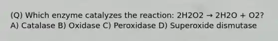 (Q) Which enzyme catalyzes the reaction: 2H2O2 → 2H2O + O2? A) Catalase B) Oxidase C) Peroxidase D) Superoxide dismutase