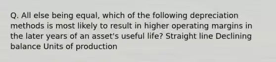 Q. All else being equal, which of the following depreciation methods is most likely to result in higher operating margins in the later years of an asset's useful life? Straight line Declining balance Units of production