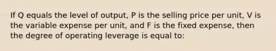 If Q equals the level of output, P is the selling price per unit, V is the variable expense per unit, and F is the fixed expense, then the degree of operating leverage is equal to: