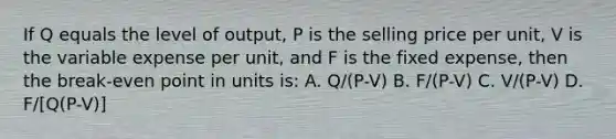 If Q equals the level of output, P is the selling price per unit, V is the variable expense per unit, and F is the fixed expense, then the break-even point in units is: A. Q/(P-V) B. F/(P-V) C. V/(P-V) D. F/[Q(P-V)]