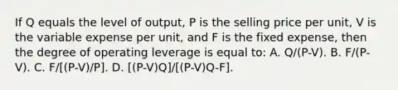 If Q equals the level of output, P is the selling price per unit, V is the variable expense per unit, and F is the fixed expense, then the degree of operating leverage is equal to: A. Q/(P-V). B. F/(P-V). C. F/[(P-V)/P]. D. [(P-V)Q]/[(P-V)Q-F].