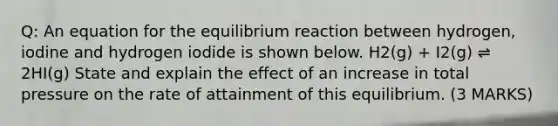 Q: An equation for the equilibrium reaction between hydrogen, iodine and hydrogen iodide is shown below. H2(g) + I2(g) ⇌ 2HI(g) State and explain the effect of an increase in total pressure on the rate of attainment of this equilibrium. (3 MARKS)