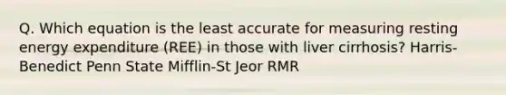 Q. Which equation is the least accurate for measuring resting energy expenditure (REE) in those with liver cirrhosis? Harris-Benedict Penn State Mifflin-St Jeor RMR