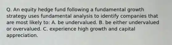 Q. An equity hedge fund following a fundamental growth strategy uses fundamental analysis to identify companies that are most likely to: A. be undervalued. B. be either undervalued or overvalued. C. experience high growth and capital appreciation.