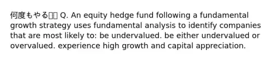 何度もやる⭐️⭐️ Q. An equity hedge fund following a fundamental growth strategy uses fundamental analysis to identify companies that are most likely to: be undervalued. be either undervalued or overvalued. experience high growth and capital appreciation.