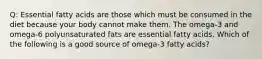 Q: Essential fatty acids are those which must be consumed in the diet because your body cannot make them. The omega-3 and omega-6 polyunsaturated fats are essential fatty acids. Which of the following is a good source of omega-3 fatty acids?