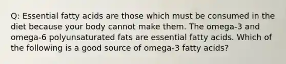 Q: Essential fatty acids are those which must be consumed in the diet because your body cannot make them. The omega-3 and omega-6 polyunsaturated fats are essential fatty acids. Which of the following is a good source of omega-3 fatty acids?