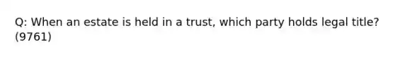 Q: When an estate is held in a trust, which party holds legal title? (9761)