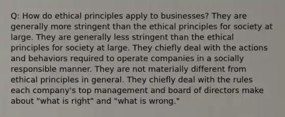 Q: How do ethical principles apply to businesses? They are generally more stringent than the ethical principles for society at large. They are generally less stringent than the ethical principles for society at large. They chiefly deal with the actions and behaviors required to operate companies in a socially responsible manner. They are not materially different from ethical principles in general. They chiefly deal with the rules each company's top management and board of directors make about "what is right" and "what is wrong."