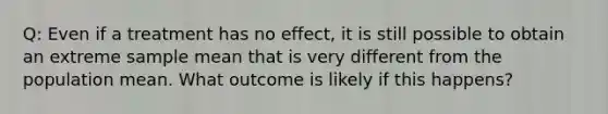 Q: Even if a treatment has no effect, it is still possible to obtain an extreme sample mean that is very different from the population mean. What outcome is likely if this happens?