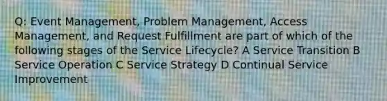 Q: Event Management, Problem Management, Access Management, and Request Fulfillment are part of which of the following stages of the Service Lifecycle? A Service Transition B Service Operation C Service Strategy D Continual Service Improvement