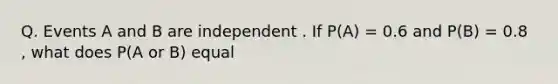 Q. Events A and B are independent . If P(A) = 0.6 and P(B) = 0.8 , what does P(A or B) equal