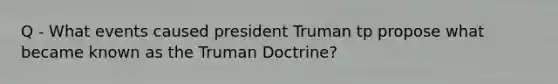 Q - What events caused president Truman tp propose what became known as the Truman Doctrine?