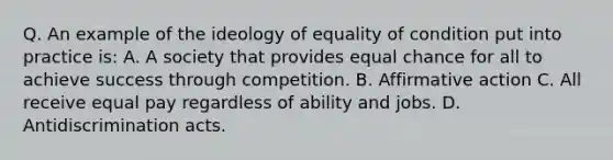 Q. An example of the ideology of equality of condition put into practice is: A. A society that provides equal chance for all to achieve success through competition. B. Affirmative action C. All receive equal pay regardless of ability and jobs. D. Antidiscrimination acts.