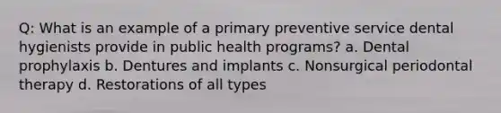 Q: What is an example of a primary preventive service dental hygienists provide in public health programs? a. Dental prophylaxis b. Dentures and implants c. Nonsurgical periodontal therapy d. Restorations of all types