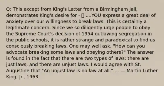 Q: This except from King's Letter from a Birmingham Jail, demonstrates King's desire for -  ....YOU express a great deal of anxiety over our willingness to break laws. This is certainly a legitimate concern. Since we so diligently urge people to obey the Supreme Court's decision of 1954 outlawing segregation in the public schools, it is rather strange and paradoxical to find us consciously breaking laws. One may well ask, "How can you advocate breaking some laws and obeying others?" The answer is found in the fact that there are two types of laws: there are just laws, and there are unjust laws. I would agree with St. Augustine that "An unjust law is no law at all.".... — Martin Luther King, Jr., 1963