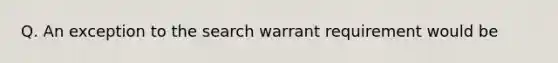 Q. An exception to the search warrant requirement would be