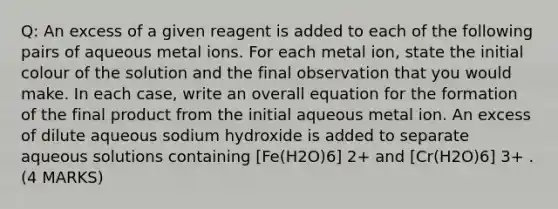 Q: An excess of a given reagent is added to each of the following pairs of aqueous metal ions. For each metal ion, state the initial colour of the solution and the final observation that you would make. In each case, write an overall equation for the formation of the final product from the initial aqueous metal ion. An excess of dilute aqueous sodium hydroxide is added to separate aqueous solutions containing [Fe(H2O)6] 2+ and [Cr(H2O)6] 3+ . (4 MARKS)