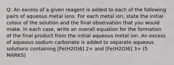 Q: An excess of a given reagent is added to each of the following pairs of aqueous metal ions. For each metal ion, state the initial colour of the solution and the final observation that you would make. In each case, write an overall equation for the formation of the final product from the initial aqueous metal ion. An excess of aqueous sodium carbonate is added to separate aqueous solutions containing [Fe(H2O)6] 2+ and [Fe(H2O)6] 3+ (5 MARKS)