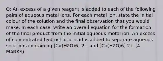 Q: An excess of a given reagent is added to each of the following pairs of aqueous metal ions. For each metal ion, state the initial colour of the solution and the final observation that you would make. In each case, write an overall equation for the formation of the final product from the initial aqueous metal ion. An excess of concentrated hydrochloric acid is added to separate aqueous solutions containing [Cu(H2O)6] 2+ and [Co(H2O)6] 2+ (4 MARKS)