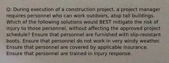 Q: During execution of a construction project, a project manager requires personnel who can work outdoors, atop tall buildings. Which of the following solutions would BEST mitigate the risk of injury to those personnel, without affecting the approved project schedule? Ensure that personnel are furnished with slip-resistant boots. Ensure that personnel do not work in very windy weather. Ensure that personnel are covered by applicable insurance. Ensure that personnel are trained in injury response.