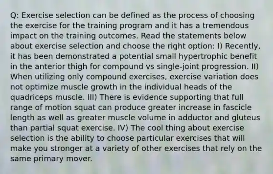 Q: Exercise selection can be defined as the process of choosing the exercise for the training program and it has a tremendous impact on the training outcomes. Read the statements below about exercise selection and choose the right option: I) Recently, it has been demonstrated a potential small hypertrophic benefit in the anterior thigh for compound vs single-joint progression. II) When utilizing only compound exercises, exercise variation does not optimize muscle growth in the individual heads of the quadriceps muscle. III) There is evidence supporting that full range of motion squat can produce greater increase in fascicle length as well as greater muscle volume in adductor and gluteus than partial squat exercise. IV) The cool thing about exercise selection is the ability to choose particular exercises that will make you stronger at a variety of other exercises that rely on the same primary mover.