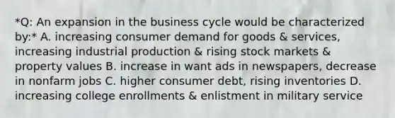 *Q: An expansion in the business cycle would be characterized by:* A. increasing consumer demand for goods & services, increasing industrial production & rising stock markets & property values B. increase in want ads in newspapers, decrease in nonfarm jobs C. higher consumer debt, rising inventories D. increasing college enrollments & enlistment in military service