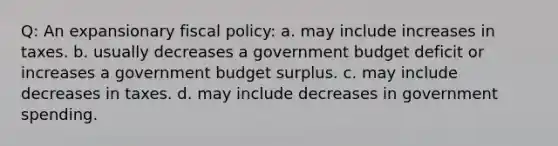 Q: An expansionary fiscal policy: a. may include increases in taxes. b. usually decreases a government budget deficit or increases a government budget surplus. c. may include decreases in taxes. d. may include decreases in government spending.