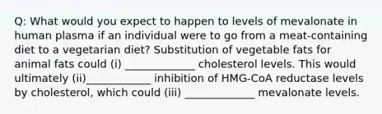 Q: What would you expect to happen to levels of mevalonate in human plasma if an individual were to go from a meat-containing diet to a vegetarian diet? Substitution of vegetable fats for animal fats could (i) _____________ cholesterol levels. This would ultimately (ii)____________ inhibition of HMG-CoA reductase levels by cholesterol, which could (iii) _____________ mevalonate levels.