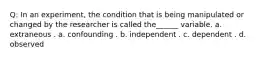 Q: In an experiment, the condition that is being manipulated or changed by the researcher is called the______ variable. a. extraneous . a. confounding . b. independent . c. dependent . d. observed