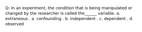 Q: In an experiment, the condition that is being manipulated or changed by the researcher is called the______ variable. a. extraneous . a. confounding . b. independent . c. dependent . d. observed