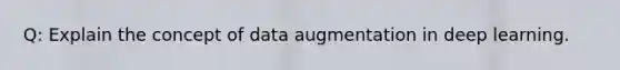 Q: Explain the concept of data augmentation in deep learning.