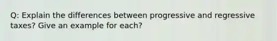 Q: Explain the differences between progressive and regressive taxes? Give an example for each?