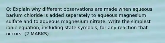 Q: Explain why different observations are made when aqueous barium chloride is added separately to aqueous magnesium sulfate and to aqueous magnesium nitrate. Write the simplest ionic equation, including state symbols, for any reaction that occurs. (2 MARKS)