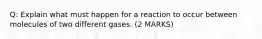 Q: Explain what must happen for a reaction to occur between molecules of two different gases. (2 MARKS)